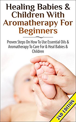 Healing Babies and Children with Aromatherapy for Beginners 2nd Edition: Proven Steps on How to Use Essential Oils and Aromatherapy to Care for Babies … Care, Skin Healing, Inhalation, Coughs)